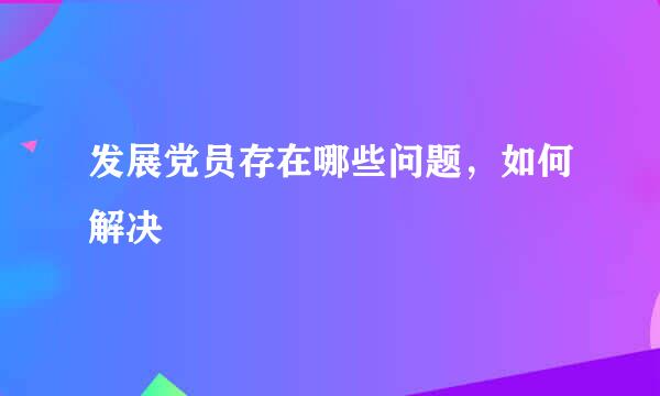 发展党员存在哪些问题，如何解决