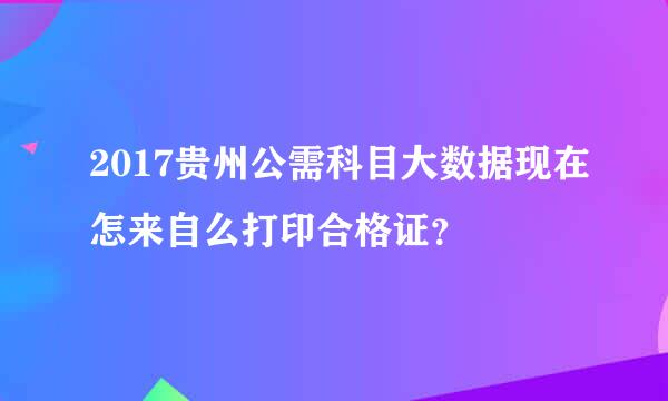 2017贵州公需科目大数据现在怎来自么打印合格证？