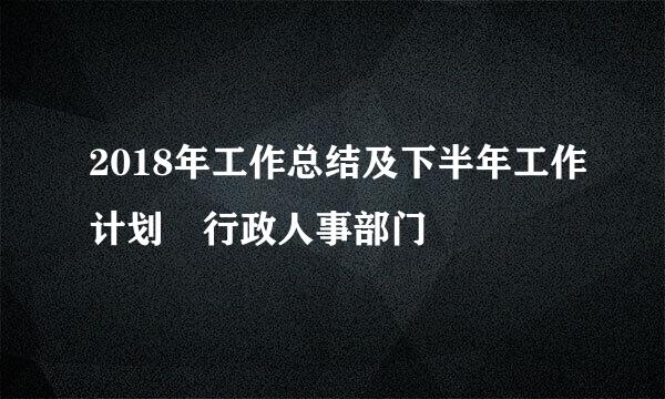 2018年工作总结及下半年工作计划 行政人事部门