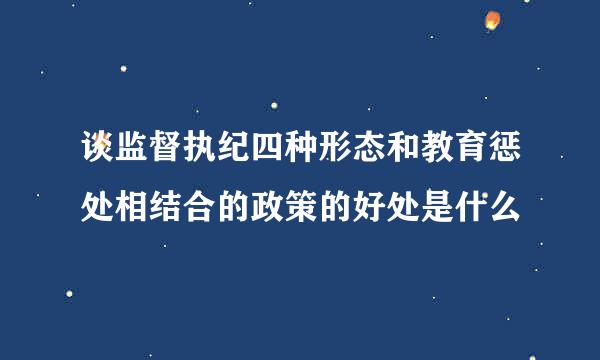 谈监督执纪四种形态和教育惩处相结合的政策的好处是什么