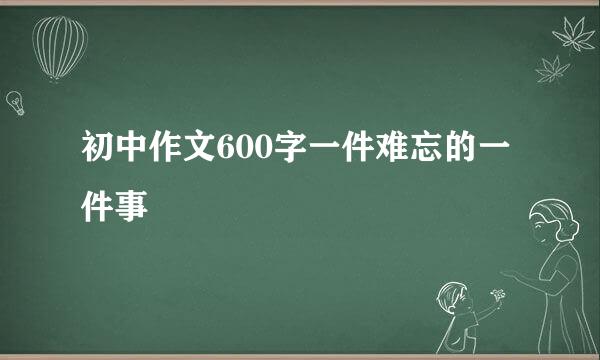 初中作文600字一件难忘的一件事