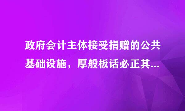 政府会计主体接受捐赠的公共基础设施，厚般板话必正其成本的确定可能是()。A.凭据注明的金额加上相关费用B.评估价值加上相关精任既九宜费用C.同...