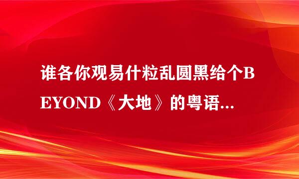 谁各你观易什粒乱圆黑给个BEYOND《大地》的粤语来自谐音歌词