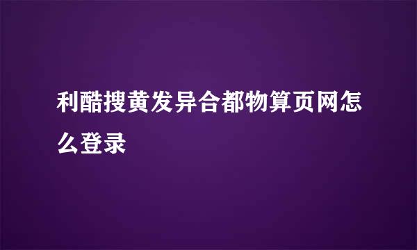 利酷搜黄发异合都物算页网怎么登录