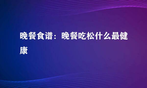 晚餐食谱：晚餐吃松什么最健康