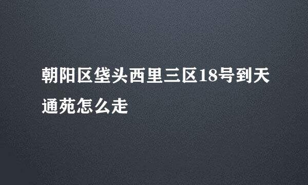 朝阳区垡头西里三区18号到天通苑怎么走