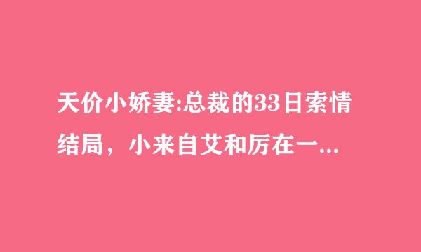 天价小娇妻:总裁的33日索情结局，小来自艾和厉在一起了吗？楚呢？最后小艾和谁结婚了？结局好不好啊？