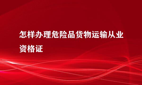 怎样办理危险品货物运输从业资格证