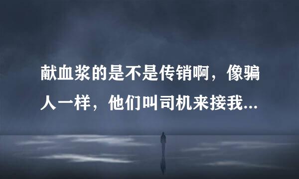 献血浆的是不是传销啊，像骗人一样，他们叫司机来接我，司机的手机号码是北京卡的百好语现引失，有好几个号码，感觉不