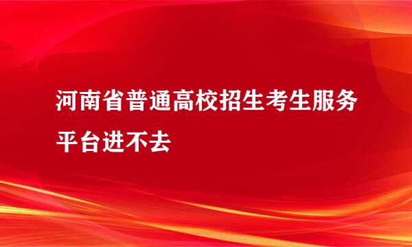 河南省普通高校招生考生服务平台进不去