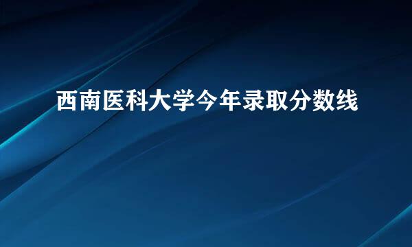 西南医科大学今年录取分数线