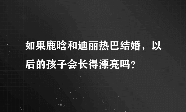 如果鹿晗和迪丽热巴结婚，以后的孩子会长得漂亮吗？