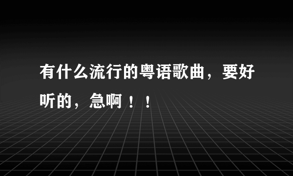 有什么流行的粤语歌曲，要好听的，急啊 ！！