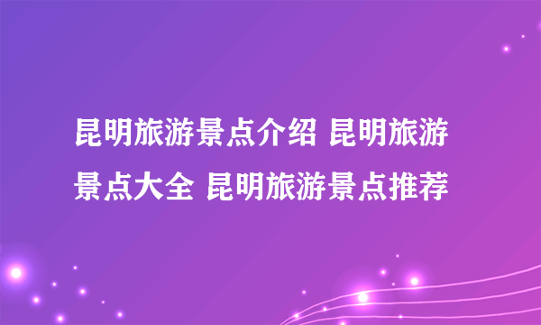 昆明旅游景点介绍 昆明旅游景点大全 昆明旅游景点推荐