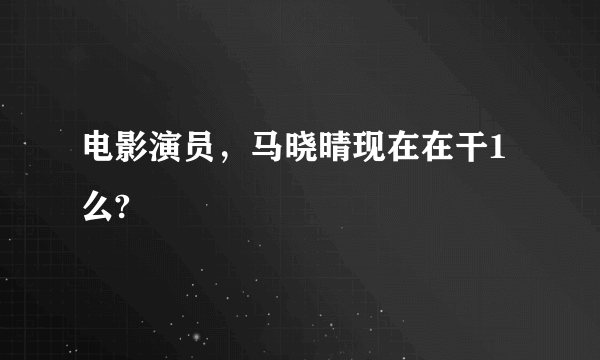 电影演员，马晓晴现在在干1么?