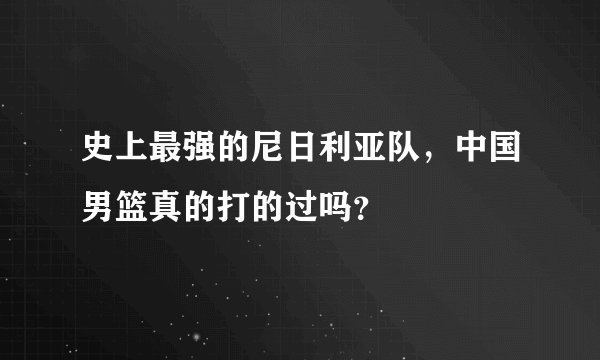 史上最强的尼日利亚队，中国男篮真的打的过吗？