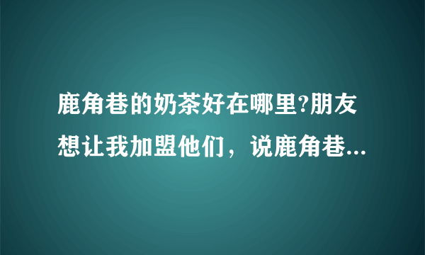 鹿角巷的奶茶好在哪里?朋友想让我加盟他们，说鹿角巷是做的最好的，不过我也不清楚，我想加盟，但有点怕？