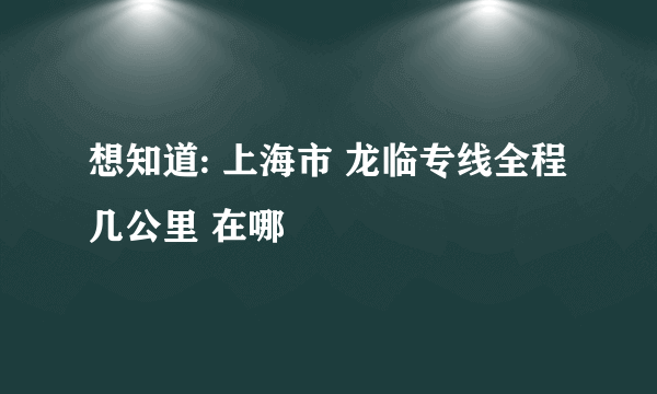 想知道: 上海市 龙临专线全程几公里 在哪