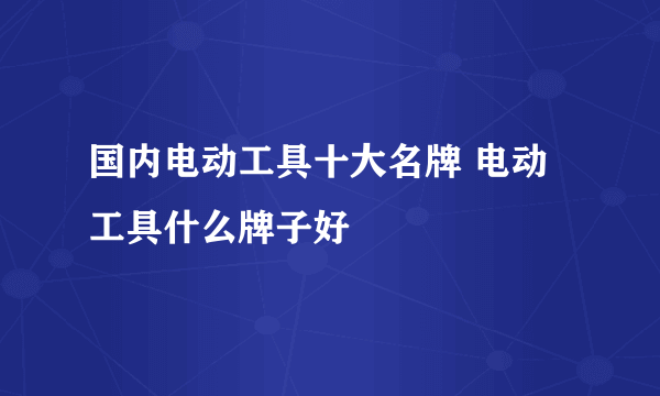 国内电动工具十大名牌 电动工具什么牌子好