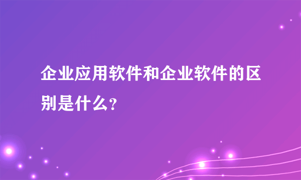 企业应用软件和企业软件的区别是什么？