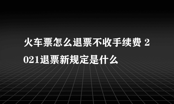 火车票怎么退票不收手续费 2021退票新规定是什么