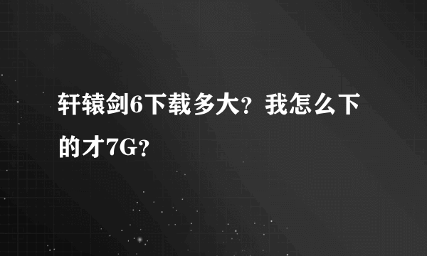 轩辕剑6下载多大？我怎么下的才7G？