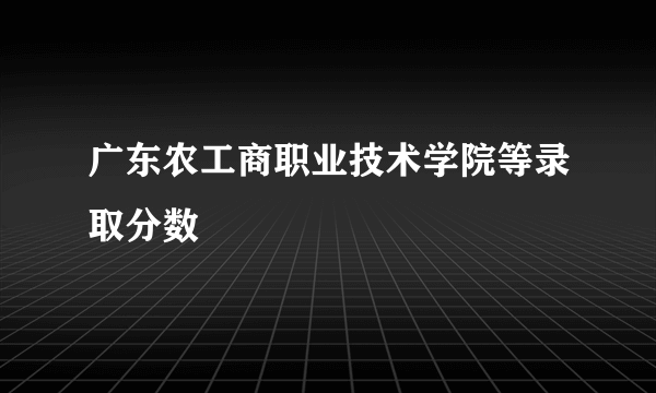 广东农工商职业技术学院等录取分数