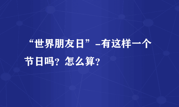 “世界朋友日”-有这样一个节日吗？怎么算？