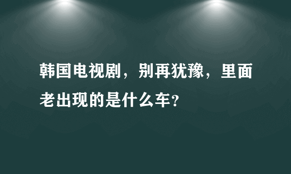 韩国电视剧，别再犹豫，里面老出现的是什么车？