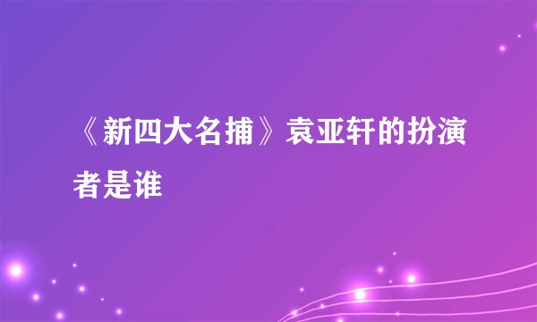 《新四大名捕》袁亚轩的扮演者是谁