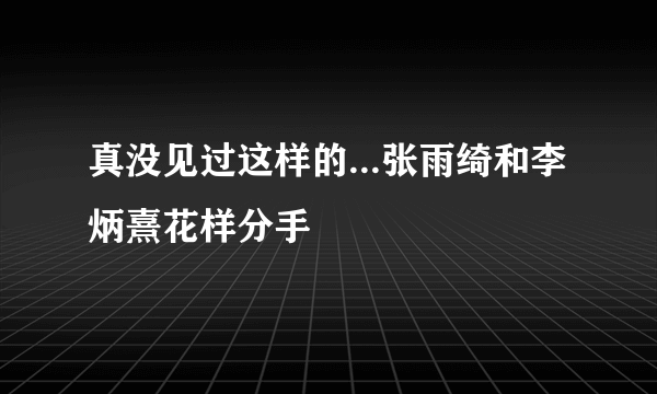 真没见过这样的...张雨绮和李炳熹花样分手