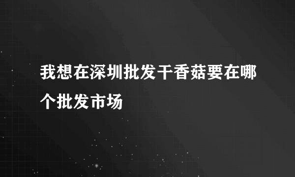 我想在深圳批发干香菇要在哪个批发市场