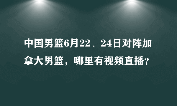 中国男篮6月22、24日对阵加拿大男篮，哪里有视频直播？