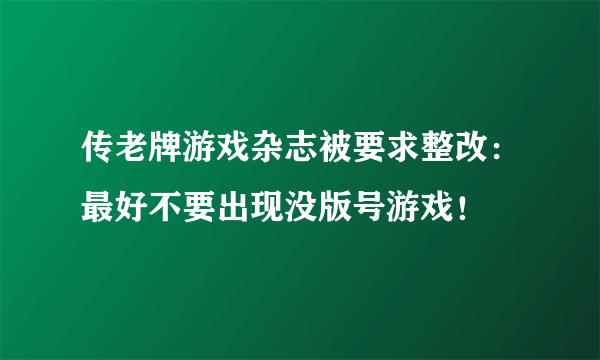 传老牌游戏杂志被要求整改：最好不要出现没版号游戏！