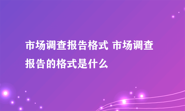 市场调查报告格式 市场调查报告的格式是什么