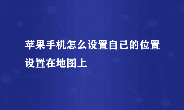 苹果手机怎么设置自己的位置设置在地图上