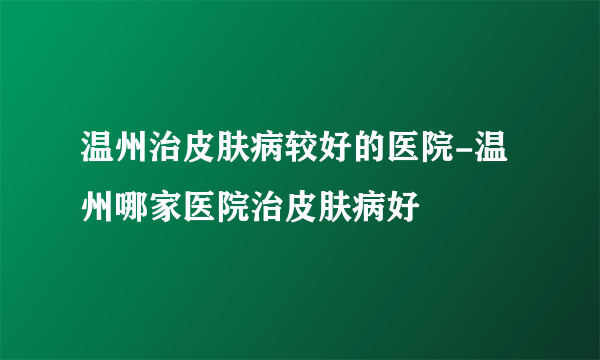 温州治皮肤病较好的医院-温州哪家医院治皮肤病好