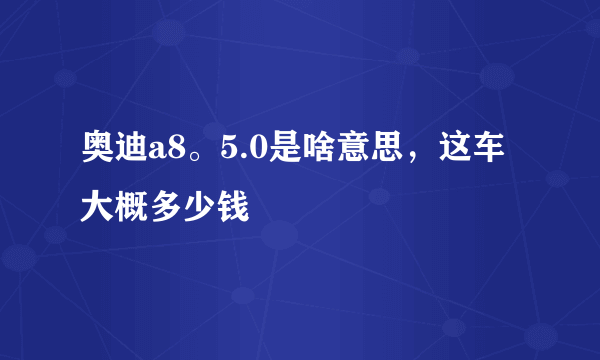 奥迪a8。5.0是啥意思，这车大概多少钱