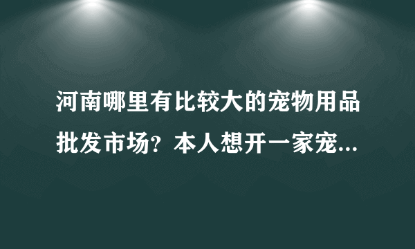 河南哪里有比较大的宠物用品批发市场？本人想开一家宠物店，先去找下货源