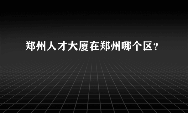 郑州人才大厦在郑州哪个区？