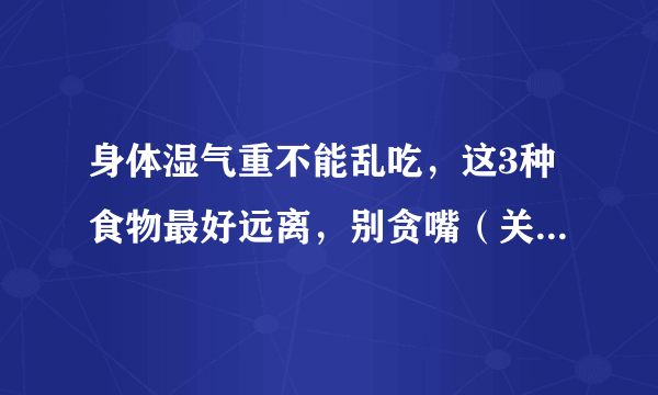 身体湿气重不能乱吃，这3种食物最好远离，别贪嘴（关注“春雨医生”平台—张丽欣医生，养生科普送给您！vx13051988810）