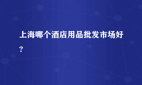 上海哪个酒店用品批发市场好？