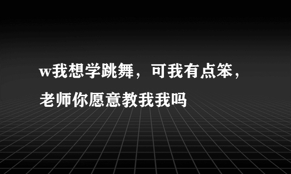 w我想学跳舞，可我有点笨，老师你愿意教我我吗