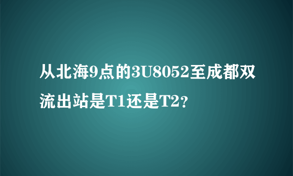 从北海9点的3U8052至成都双流出站是T1还是T2？