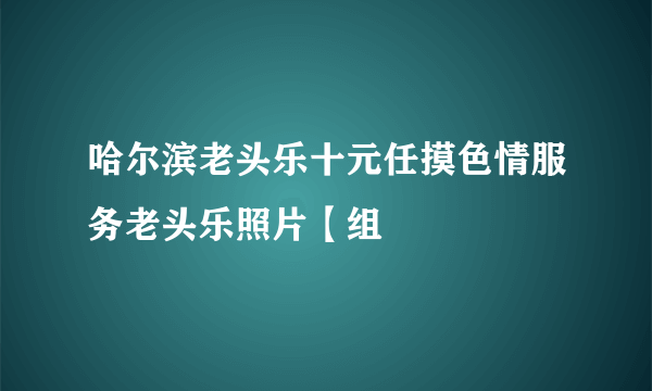 哈尔滨老头乐十元任摸色情服务老头乐照片【组