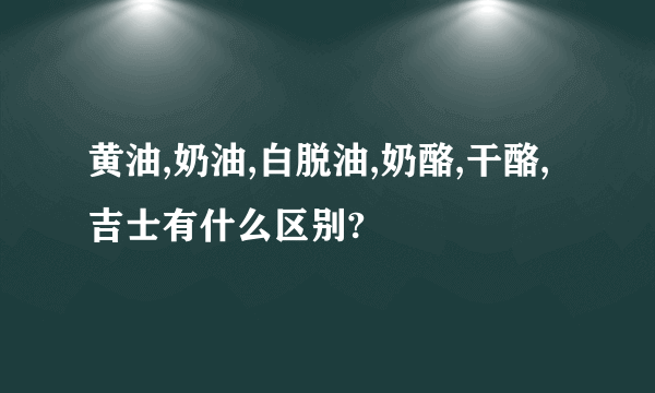 黄油,奶油,白脱油,奶酪,干酪,吉士有什么区别?