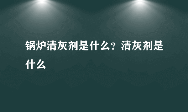 锅炉清灰剂是什么？清灰剂是什么