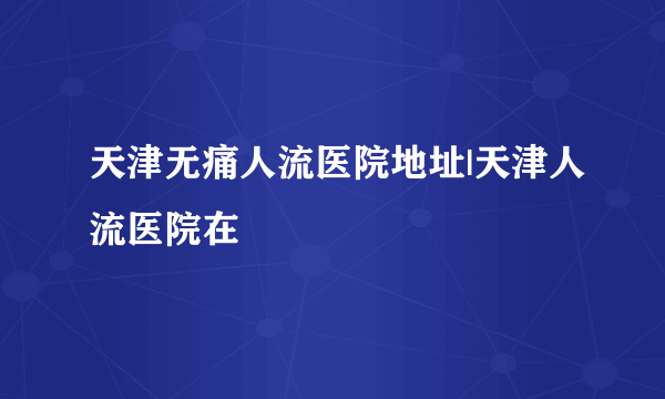 天津无痛人流医院地址|天津人流医院在