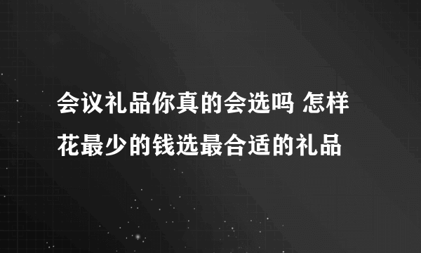 会议礼品你真的会选吗 怎样花最少的钱选最合适的礼品