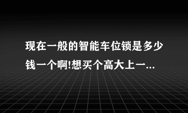 现在一般的智能车位锁是多少钱一个啊!想买个高大上一点的车位锁,这样车位锁更加能够保证!